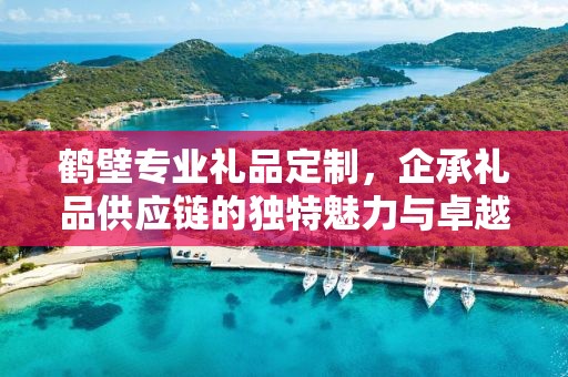鹤壁专业礼品定制，企承礼品供应链的独特魅力与卓越服务